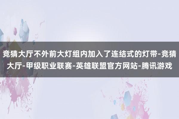 竞猜大厅不外前大灯组内加入了连结式的灯带-竞猜大厅-甲级职业联赛-英雄联盟官方网站-腾讯游戏