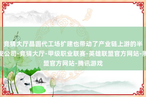 竞猜大厅晶圆代工场扩建也带动了产业链上游的半导体开发公司-竞猜大厅-甲级职业联赛-英雄联盟官方网站-腾讯游戏