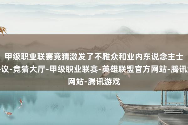 甲级职业联赛竞猜激发了不雅众和业内东说念主士的热议-竞猜大厅-甲级职业联赛-英雄联盟官方网站-腾讯游戏