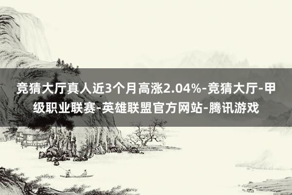 竞猜大厅真人近3个月高涨2.04%-竞猜大厅-甲级职业联赛-英雄联盟官方网站-腾讯游戏