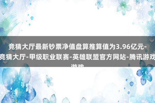 竞猜大厅最新钞票净值盘算推算值为3.96亿元-竞猜大厅-甲级职业联赛-英雄联盟官方网站-腾讯游戏