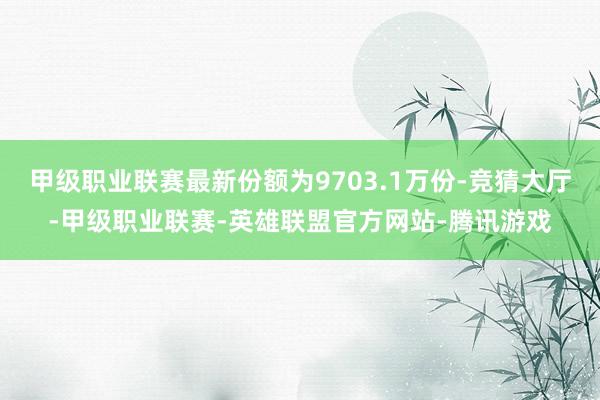 甲级职业联赛最新份额为9703.1万份-竞猜大厅-甲级职业联赛-英雄联盟官方网站-腾讯游戏