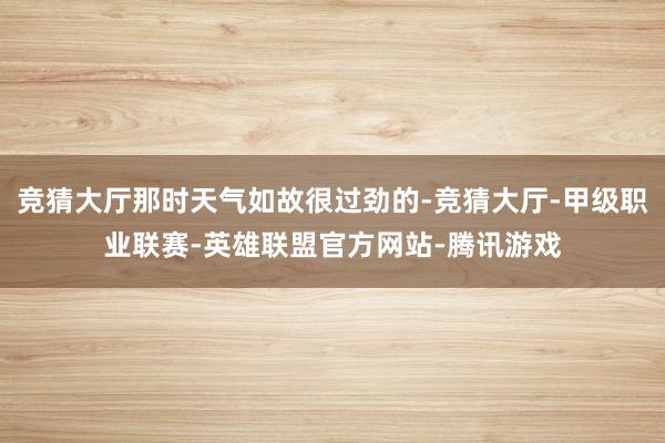 竞猜大厅那时天气如故很过劲的-竞猜大厅-甲级职业联赛-英雄联盟官方网站-腾讯游戏