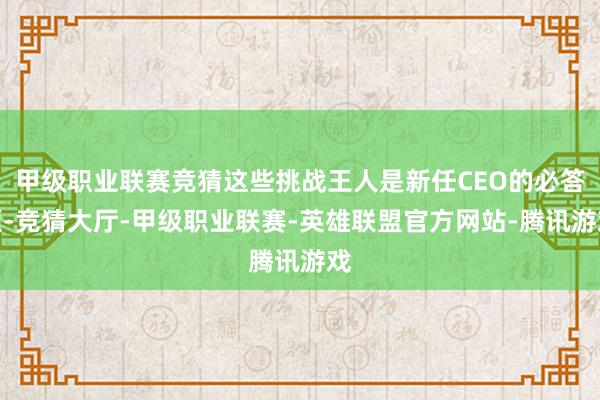 甲级职业联赛竞猜这些挑战王人是新任CEO的必答题-竞猜大厅-甲级职业联赛-英雄联盟官方网站-腾讯游戏