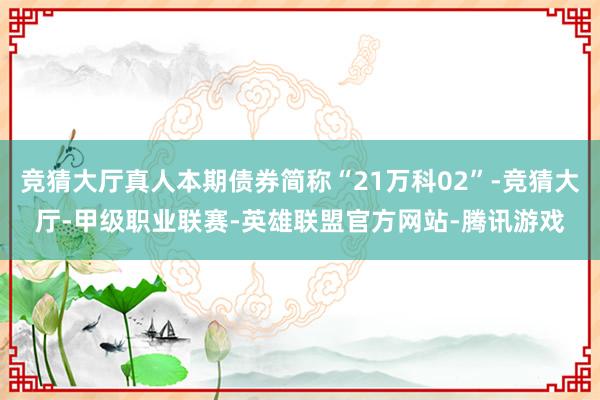 竞猜大厅真人本期债券简称“21万科02”-竞猜大厅-甲级职业联赛-英雄联盟官方网站-腾讯游戏