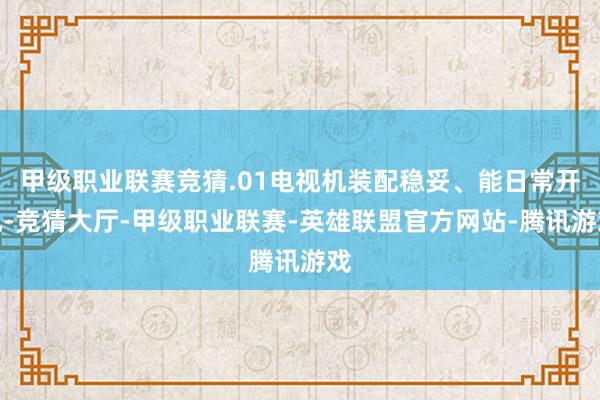 甲级职业联赛竞猜.01电视机装配稳妥、能日常开机-竞猜大厅-甲级职业联赛-英雄联盟官方网站-腾讯游戏