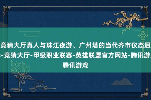 竞猜大厅真人与珠江夜游、广州塔的当代齐市仪态迥异-竞猜大厅-甲级职业联赛-英雄联盟官方网站-腾讯游戏