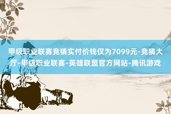 甲级职业联赛竞猜实付价钱仅为7099元-竞猜大厅-甲级职业联赛-英雄联盟官方网站-腾讯游戏