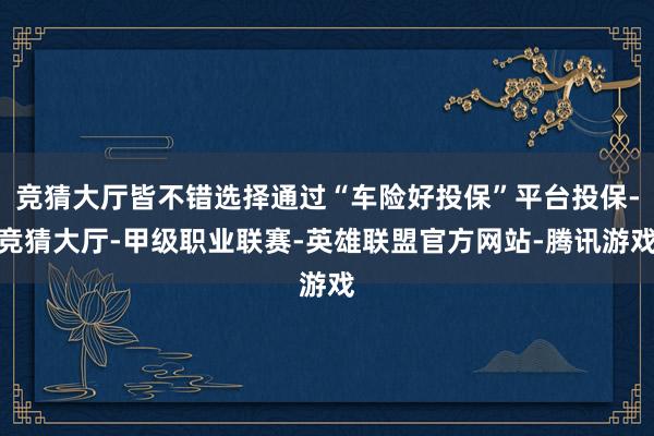 竞猜大厅皆不错选择通过“车险好投保”平台投保-竞猜大厅-甲级职业联赛-英雄联盟官方网站-腾讯游戏