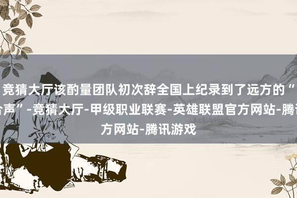 竞猜大厅该酌量团队初次辞全国上纪录到了远方的“天际合声”-竞猜大厅-甲级职业联赛-英雄联盟官方网站-腾讯游戏