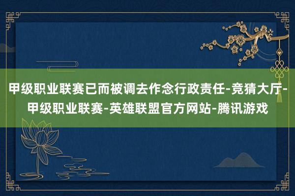 甲级职业联赛已而被调去作念行政责任-竞猜大厅-甲级职业联赛-英雄联盟官方网站-腾讯游戏