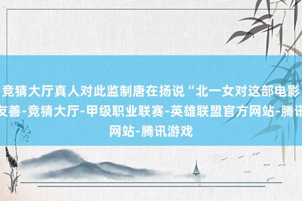 竞猜大厅真人对此监制唐在扬说“北一女对这部电影很不友善-竞猜大厅-甲级职业联赛-英雄联盟官方网站-腾讯游戏