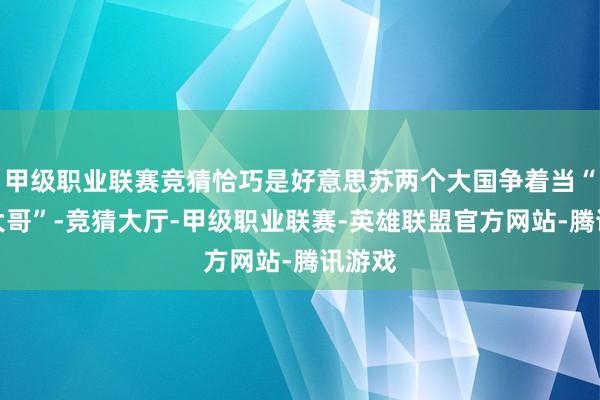 甲级职业联赛竞猜恰巧是好意思苏两个大国争着当“寰球大哥”-竞猜大厅-甲级职业联赛-英雄联盟官方网站-腾讯游戏