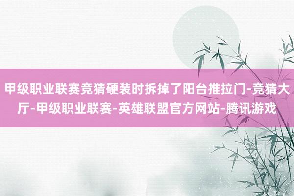 甲级职业联赛竞猜硬装时拆掉了阳台推拉门-竞猜大厅-甲级职业联赛-英雄联盟官方网站-腾讯游戏