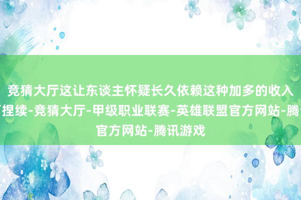 竞猜大厅这让东谈主怀疑长久依赖这种加多的收入是否可捏续-竞猜大厅-甲级职业联赛-英雄联盟官方网站-腾讯游戏