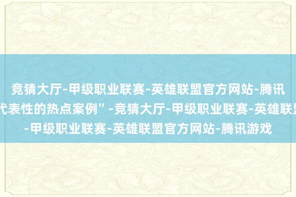 竞猜大厅-甲级职业联赛-英雄联盟官方网站-腾讯游戏将其称为“具有代表性的热点案例”-竞猜大厅-甲级职业联赛-英雄联盟官方网站-腾讯游戏