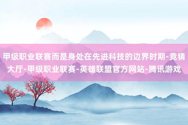 甲级职业联赛而是身处在先进科技的边界时期-竞猜大厅-甲级职业联赛-英雄联盟官方网站-腾讯游戏