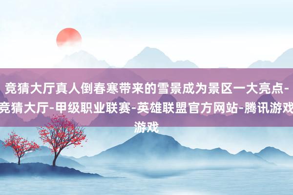 竞猜大厅真人倒春寒带来的雪景成为景区一大亮点-竞猜大厅-甲级职业联赛-英雄联盟官方网站-腾讯游戏
