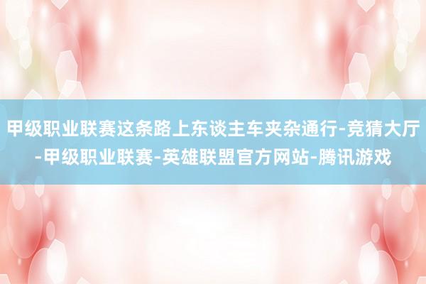 甲级职业联赛这条路上东谈主车夹杂通行-竞猜大厅-甲级职业联赛-英雄联盟官方网站-腾讯游戏