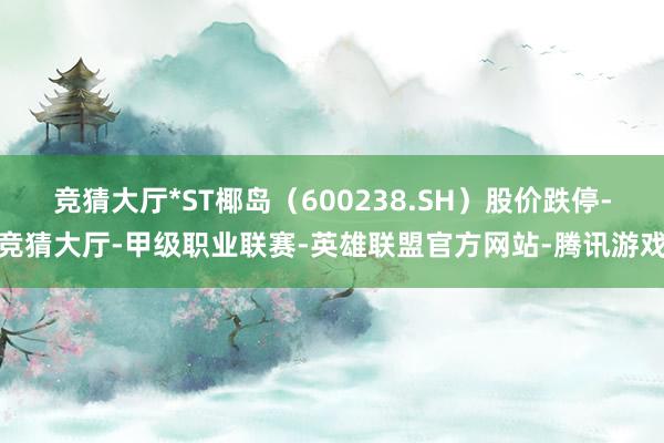 竞猜大厅*ST椰岛（600238.SH）股价跌停-竞猜大厅-甲级职业联赛-英雄联盟官方网站-腾讯游戏