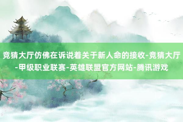 竞猜大厅仿佛在诉说着关于新人命的接收-竞猜大厅-甲级职业联赛-英雄联盟官方网站-腾讯游戏