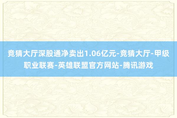 竞猜大厅深股通净卖出1.06亿元-竞猜大厅-甲级职业联赛-英雄联盟官方网站-腾讯游戏